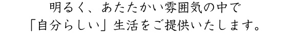 明るく、あたたかい雰囲気の中で「自分らしい」生活をご提供いたします。