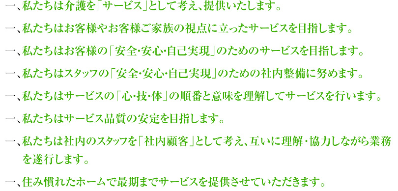一、私たちは介護を「サービス」として考え、提供いたします。一、私たちはお客様やお客様ご家族の視点に立ったサービスを目指します。一、私たちはお客様の「安全・安心・自己実現」のためのサービスを目指します。一、私たちはスタッフの「安全・安心・自己実現」のための社内整備に努めます。一、私たちはサービスの「心・技・体」の順番と意味を理解してサービスを行います。一、私たちはサービスの品質の安定を目指します。一、私たちは社内のスタッフを「社内顧客」として考え、互いに理解･協力しながら業務を遂行します。一、住み慣れたホームで最期までサービスを提供させていただきます。
